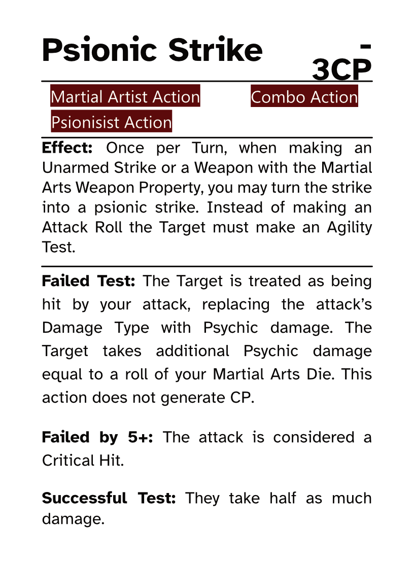 Martial Artist Action Card (Combo Action) Psionic Strike AP Cost: - CP Cost: 3CP Effect: Once per Turn, when making an Unarmed Strike or a Weapon with the Martial Arts Weapon Property, you may turn the strike into a psionic strike. Instead of making an Attack Roll the Target must make an Agility Test. Failed Test: The Target is treated as being hit by your attack, replacing the attack’s Damage Type with Psychic damage. The Target takes additional Psychic damage equal to a roll of your Martial Arts Die. This action does not generate CP. Failed by 5+: The attack is considered a Critical Hit. Successful Test: They take half as much damage.